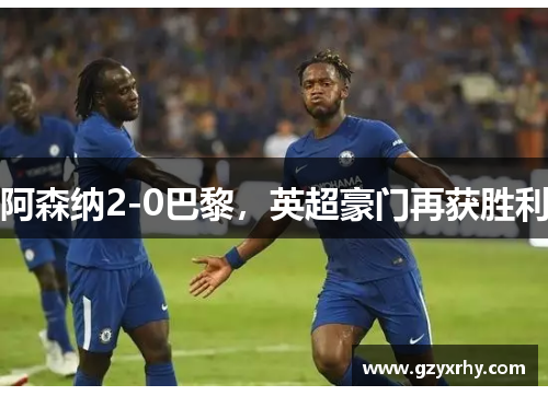 阿森纳2-0巴黎，英超豪门再获胜利